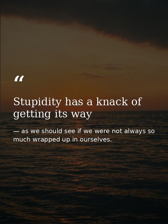 Stupidity has a knack of getting its way — as we should see if we were not always so much wrapped up in ourselves.