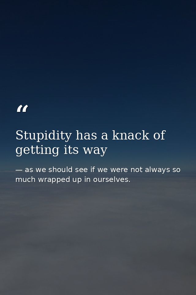 Stupidity has a knack of getting its way — as we should see if we were not always so much wrapped up in ourselves.