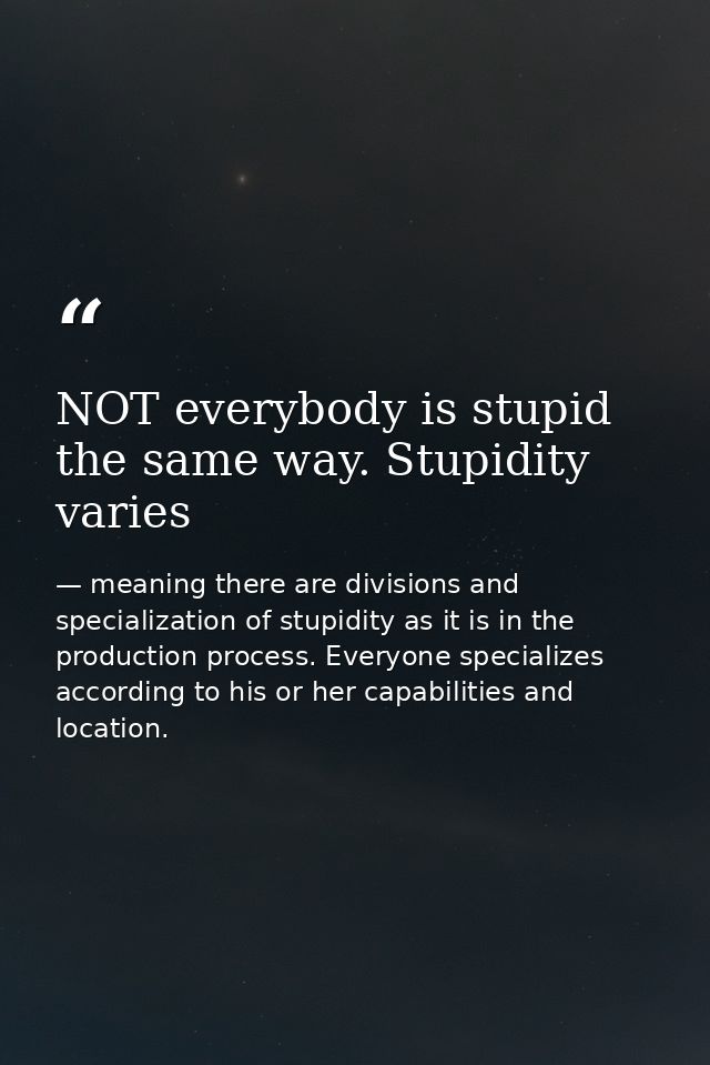 NOT everybody is stupid the same way. Stupidity varies — meaning there are divisions and specialization of stupidity as it is in the production process. Everyone specializes according to his or her capabilities and location.