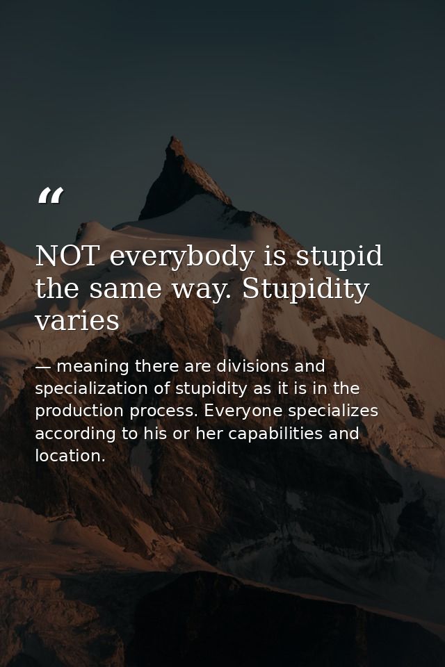 NOT everybody is stupid the same way. Stupidity varies — meaning there are divisions and specialization of stupidity as it is in the production process. Everyone specializes according to his or her capabilities and location.