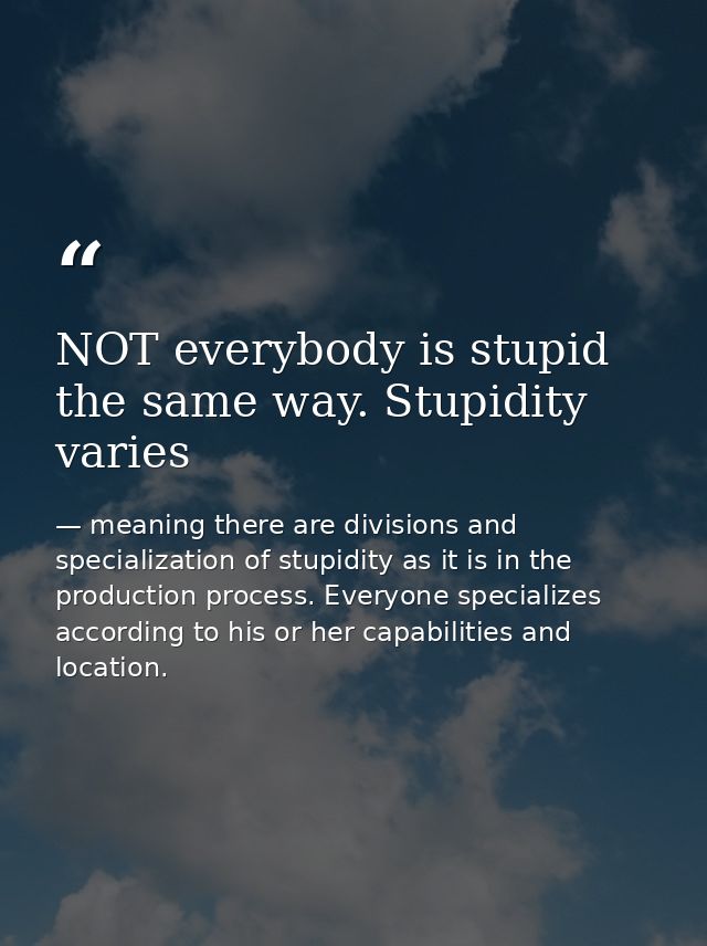 NOT everybody is stupid the same way. Stupidity varies — meaning there are divisions and specialization of stupidity as it is in the production process. Everyone specializes according to his or her capabilities and location.