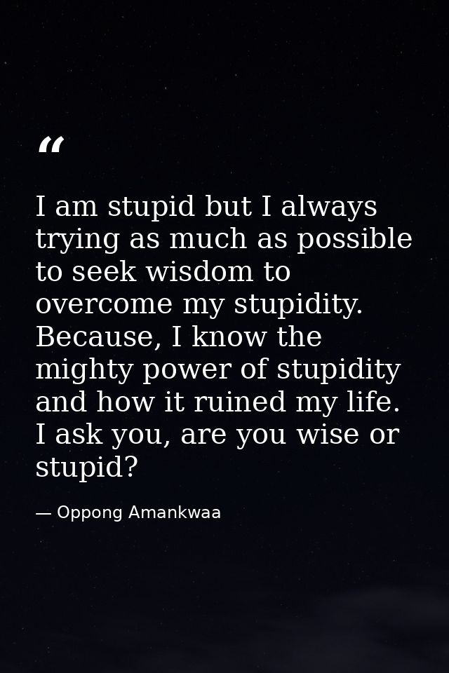 I am stupid but I always trying as much as possible to seek wisdom to overcome my stupidity. Because, I know the mighty  — Oppong Amankwaa