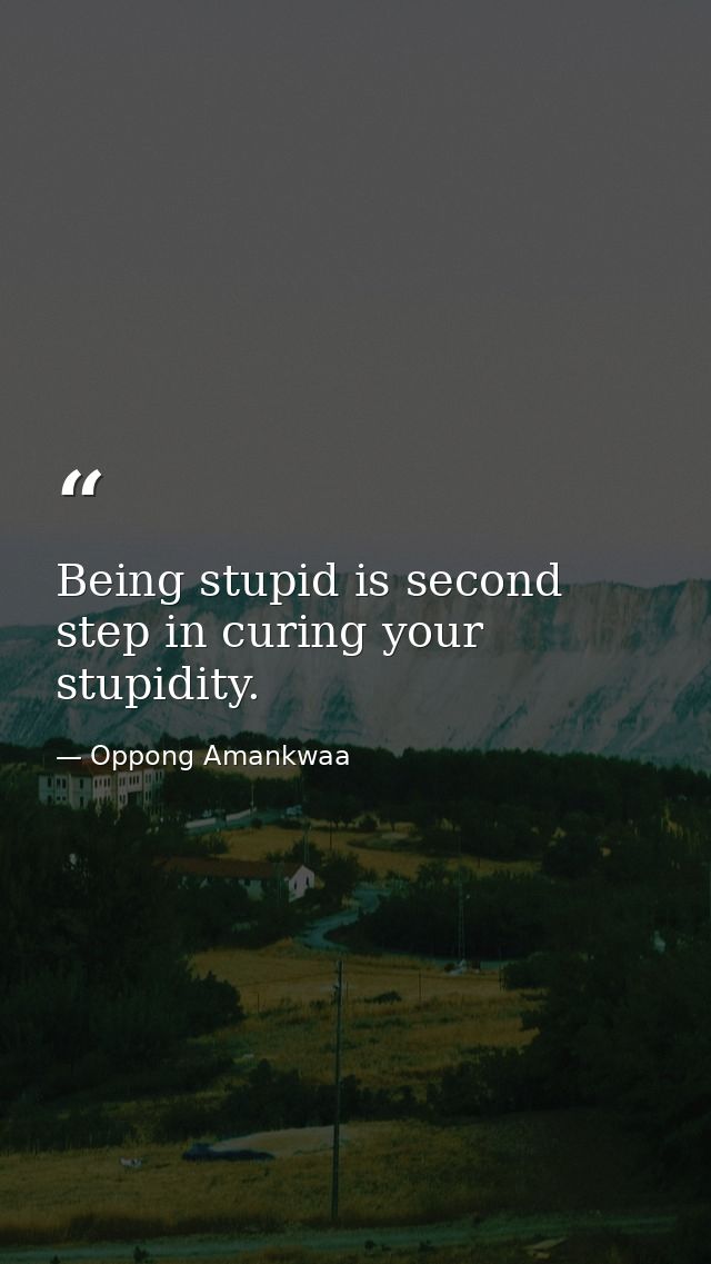Being stupid is second step in curing your stupidity. — Oppong Amankwaa