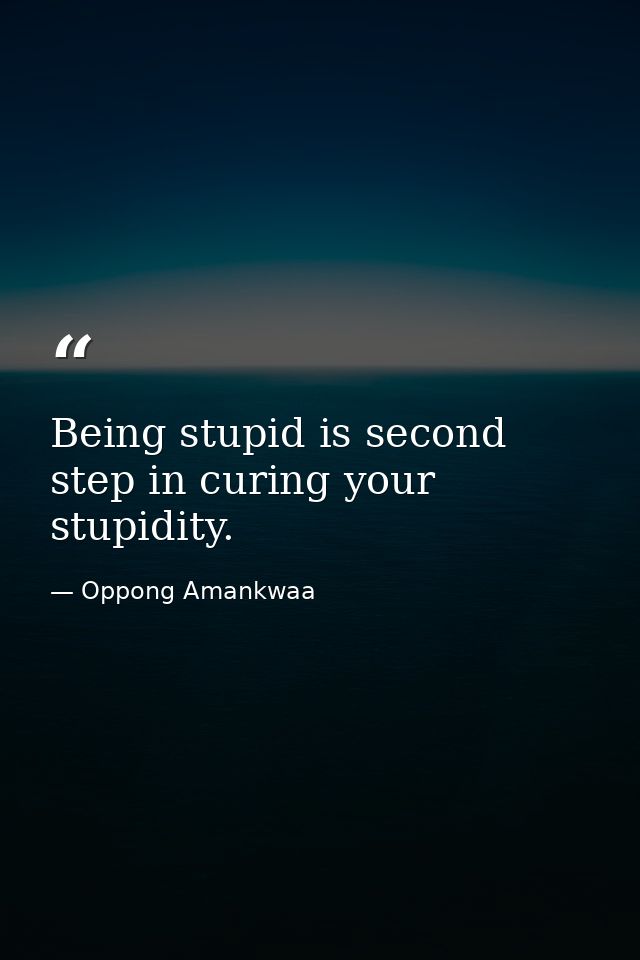Being stupid is second step in curing your stupidity. — Oppong Amankwaa