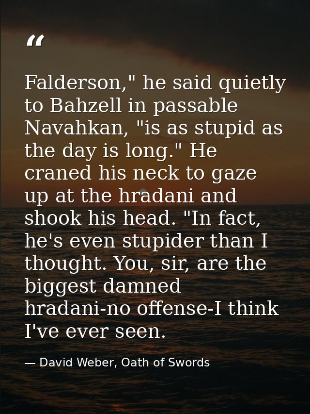 Falderson," he said quietly to Bahzell in passable Navahkan, "is as stupid as the day is long." He craned his neck to ga — David Weber, Oath of Swords
