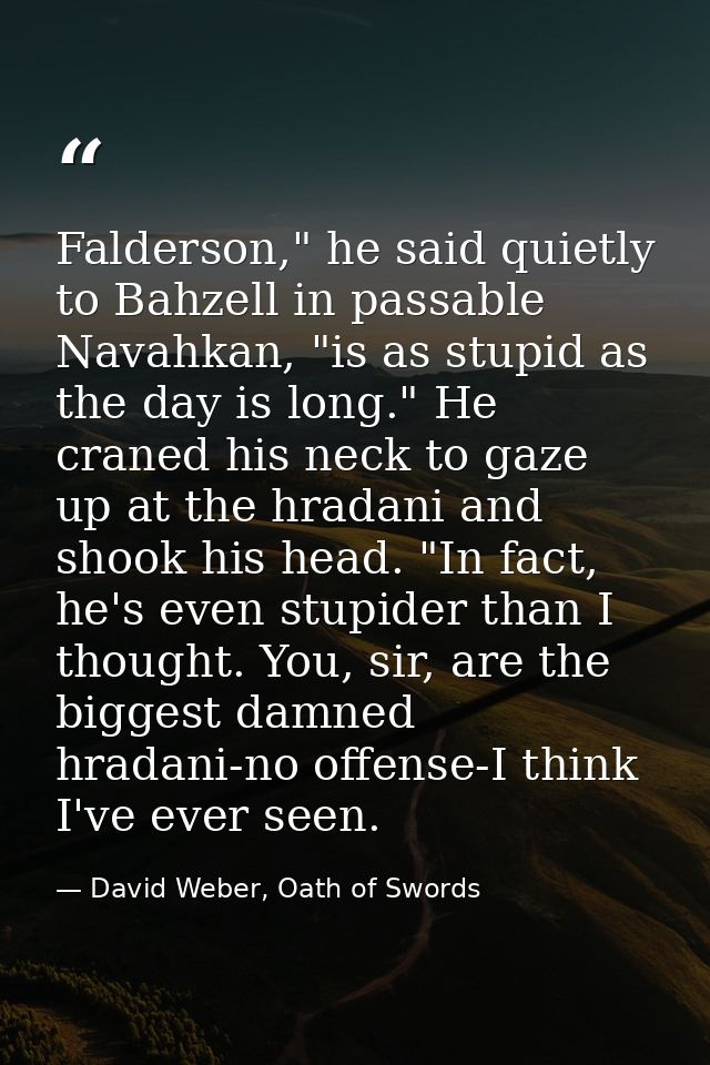 Falderson," he said quietly to Bahzell in passable Navahkan, "is as stupid as the day is long." He craned his neck to ga — David Weber, Oath of Swords