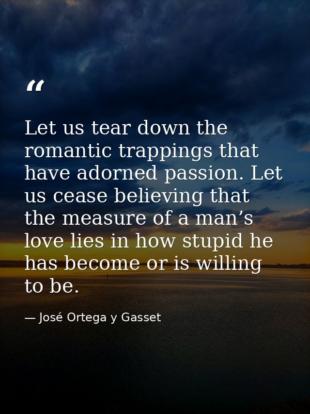 Let us tear down the romantic trappings that have adorned passion. Let us cease believing that the measure of a man’s lo — José Ortega y Gasset