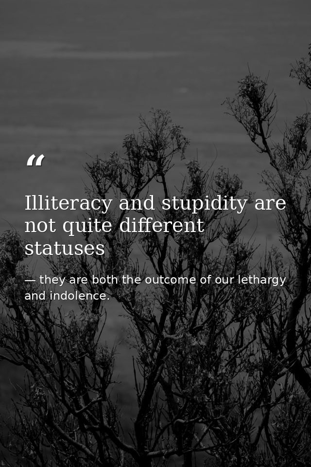 Illiteracy and stupidity are not quite different statuses — they are both the outcome of our lethargy and indolence.