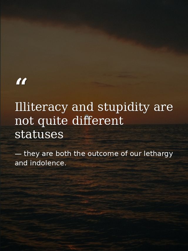 Illiteracy and stupidity are not quite different statuses — they are both the outcome of our lethargy and indolence.