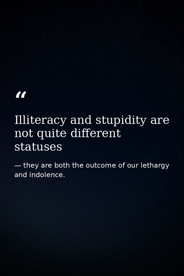 Illiteracy and stupidity are not quite different statuses — they are both the outcome of our lethargy and indolence.