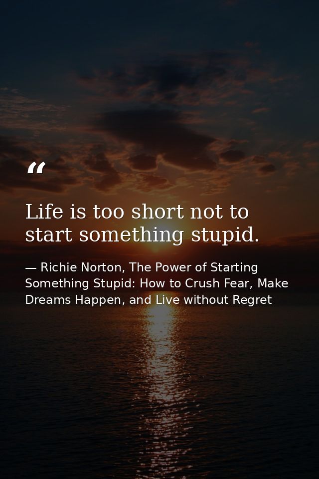 Life is too short not to start something stupid. — Richie Norton, The Power of Starting Something Stupid: How to Crush Fear, Make Dreams Happen, and Live without Regret