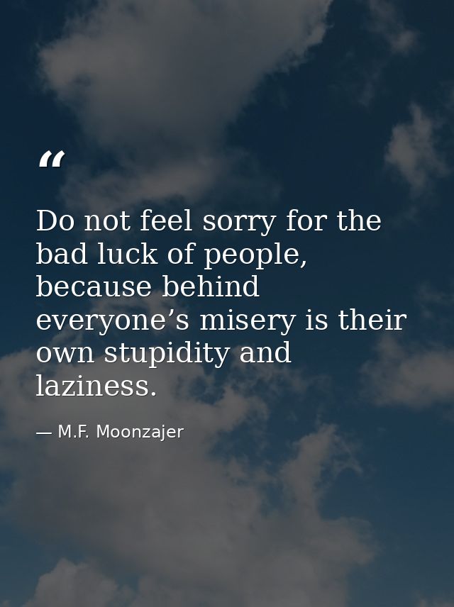 Do not feel sorry for the bad luck of people, because behind everyone’s misery is their own stupidity and laziness. — M.F. Moonzajer