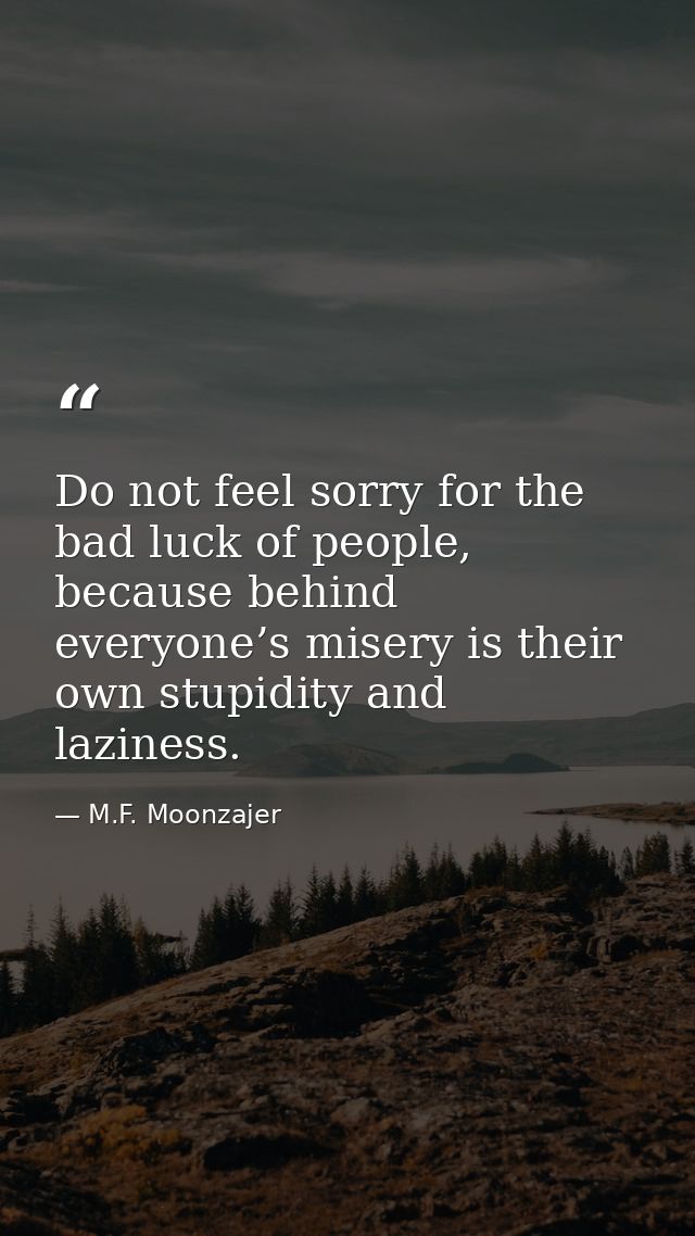 Do not feel sorry for the bad luck of people, because behind everyone’s misery is their own stupidity and laziness. — M.F. Moonzajer