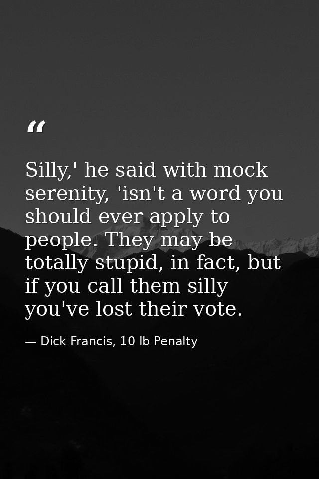 Silly,' he said with mock serenity, 'isn't a word you should ever apply to people. They may be totally stupid, in fact,  — Dick Francis, 10 lb Penalty