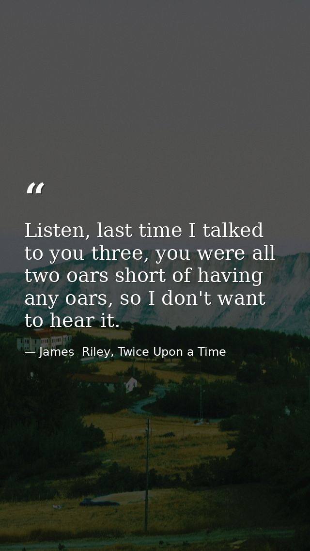 Listen, last time I talked to you three, you were all two oars short of having any oars, so I don't want to hear it. — James  Riley, Twice Upon a Time