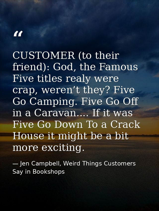 CUSTOMER (to their friend): God, the Famous Five titles realy were crap, weren’t they? Five Go Camping. Five Go Off in a — Jen Campbell, Weird Things Customers Say in Bookshops