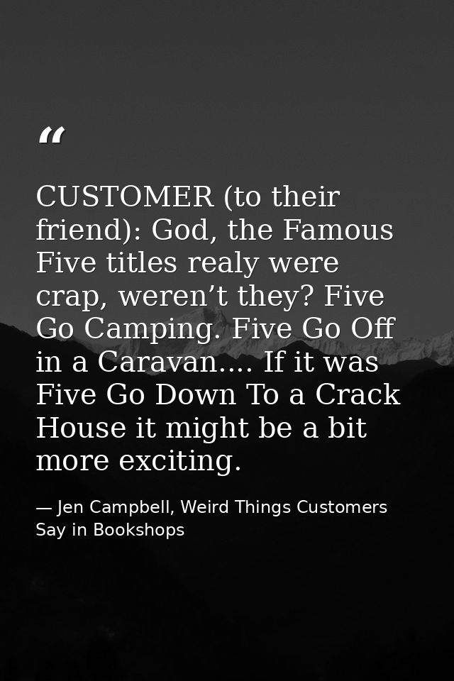 CUSTOMER (to their friend): God, the Famous Five titles realy were crap, weren’t they? Five Go Camping. Five Go Off in a — Jen Campbell, Weird Things Customers Say in Bookshops