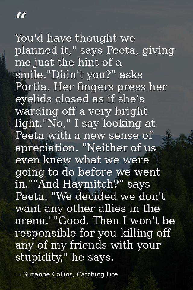 You'd have thought we planned it," says Peeta, giving me just the hint of a smile."Didn't you?" asks Portia. Her fingers — Suzanne Collins, Catching Fire