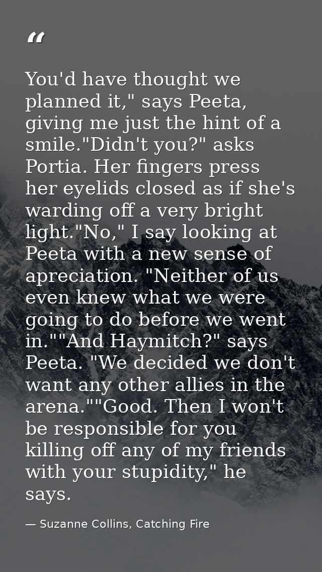 You'd have thought we planned it," says Peeta, giving me just the hint of a smile."Didn't you?" asks Portia. Her fingers — Suzanne Collins, Catching Fire