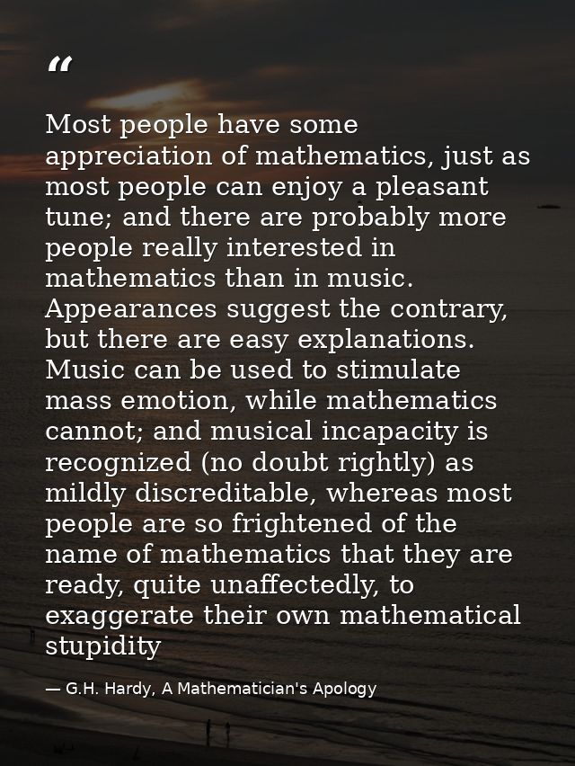 Most people have some appreciation of mathematics, just as most people can enjoy a pleasant tune; and there are probably — G.H. Hardy, A Mathematician's Apology