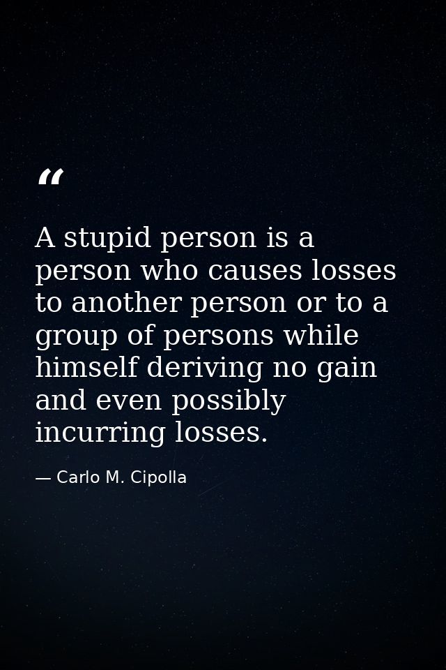 A stupid person is a person who causes losses to another person or to a group of persons while himself deriving no gain  — Carlo M. Cipolla