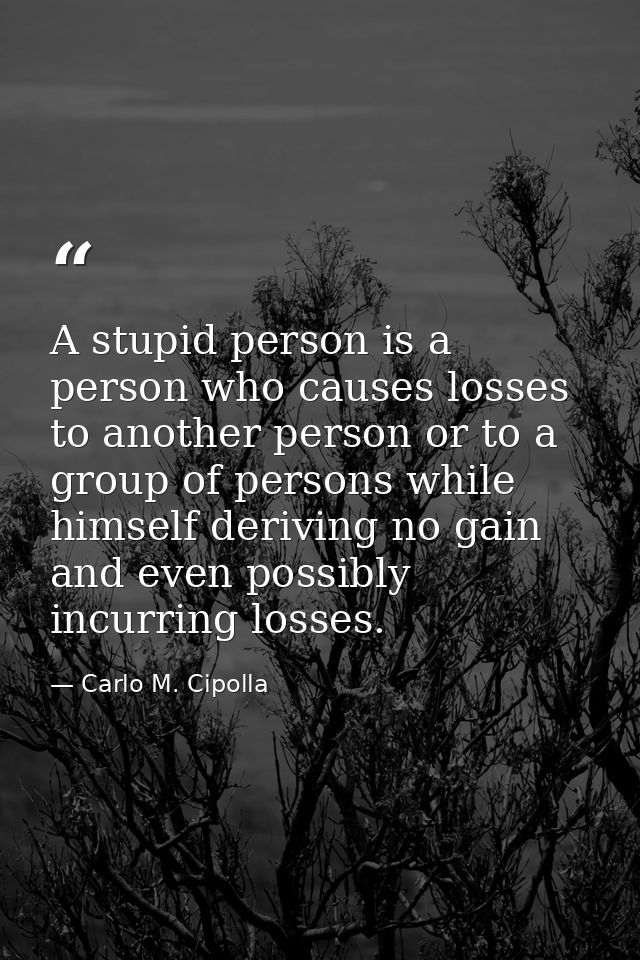 A stupid person is a person who causes losses to another person or to a group of persons while himself deriving no gain  — Carlo M. Cipolla