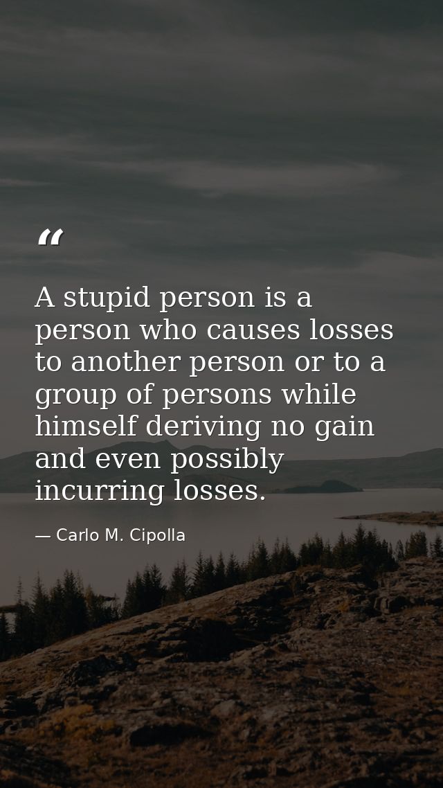 A stupid person is a person who causes losses to another person or to a group of persons while himself deriving no gain  — Carlo M. Cipolla
