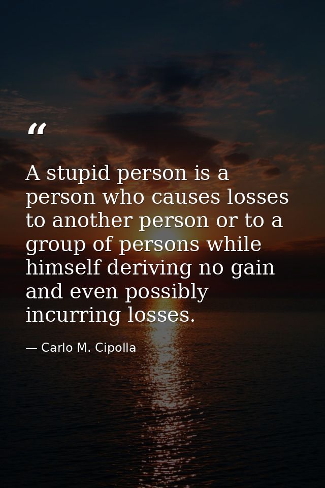 A stupid person is a person who causes losses to another person or to a group of persons while himself deriving no gain  — Carlo M. Cipolla