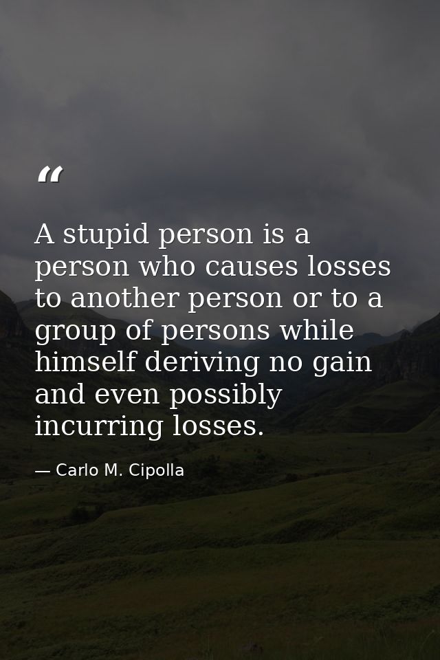 A stupid person is a person who causes losses to another person or to a group of persons while himself deriving no gain  — Carlo M. Cipolla