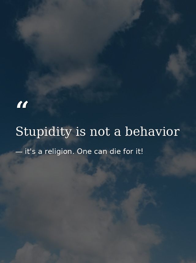 Stupidity is not a behavior — it's a religion. One can die for it!