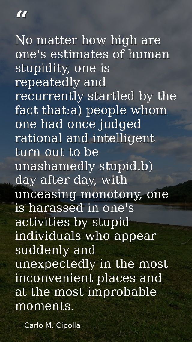 No matter how high are one's estimates of human stupidity, one is repeatedly and recurrently startled by the fact that:a — Carlo M. Cipolla