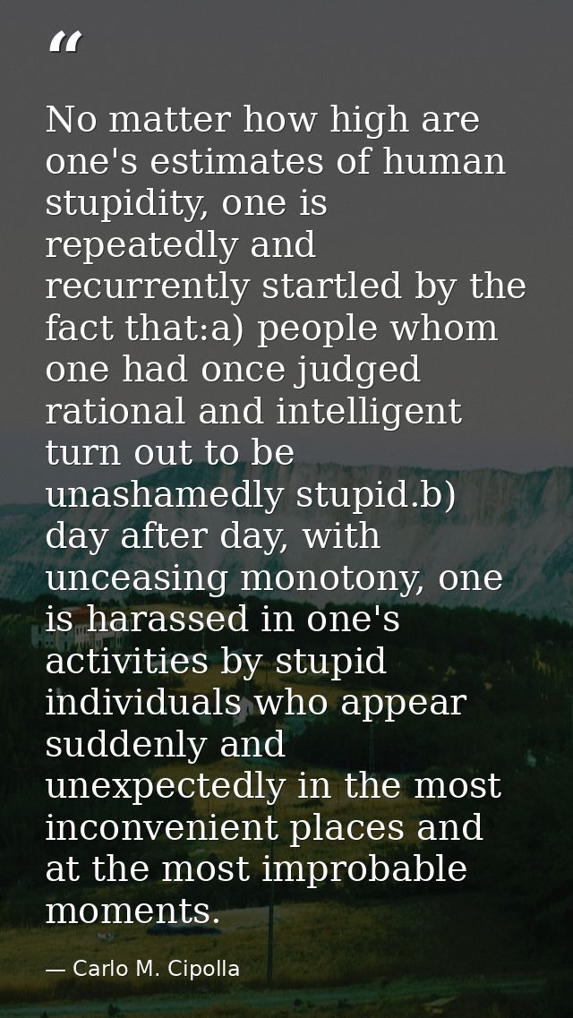 No matter how high are one's estimates of human stupidity, one is repeatedly and recurrently startled by the fact that:a — Carlo M. Cipolla
