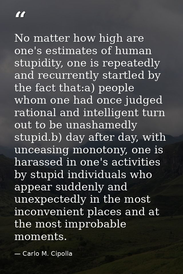 No matter how high are one's estimates of human stupidity, one is repeatedly and recurrently startled by the fact that:a — Carlo M. Cipolla
