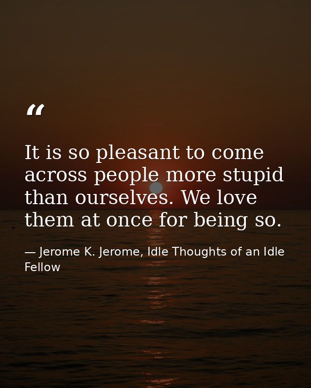It is so pleasant to come across people more stupid than ourselves. We love them at once for being so. — Jerome K. Jerome, Idle Thoughts of an Idle Fellow