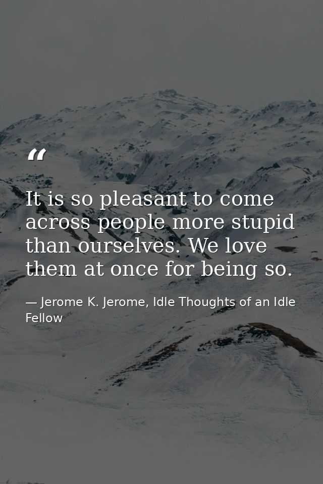 It is so pleasant to come across people more stupid than ourselves. We love them at once for being so. — Jerome K. Jerome, Idle Thoughts of an Idle Fellow