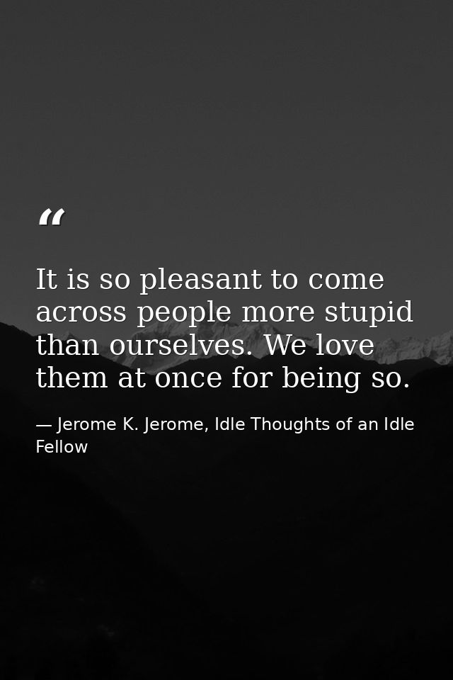 It is so pleasant to come across people more stupid than ourselves. We love them at once for being so. — Jerome K. Jerome, Idle Thoughts of an Idle Fellow