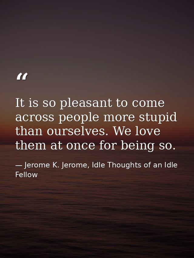 It is so pleasant to come across people more stupid than ourselves. We love them at once for being so. — Jerome K. Jerome, Idle Thoughts of an Idle Fellow