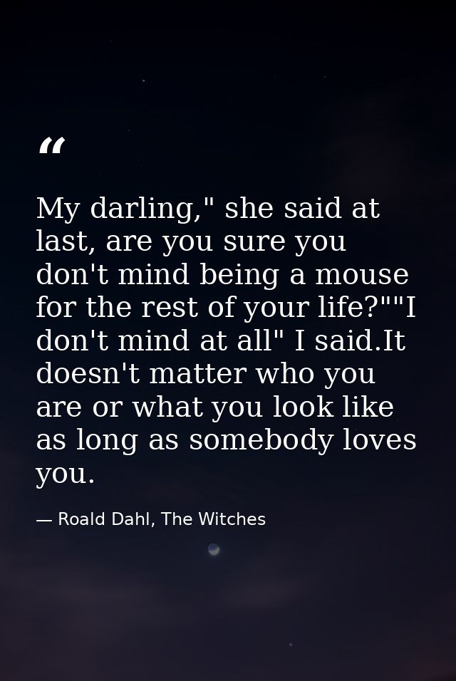 My darling," she said at last, are you sure you don't mind being a mouse for the rest of your life?""I don't mind at all — Roald Dahl, The Witches