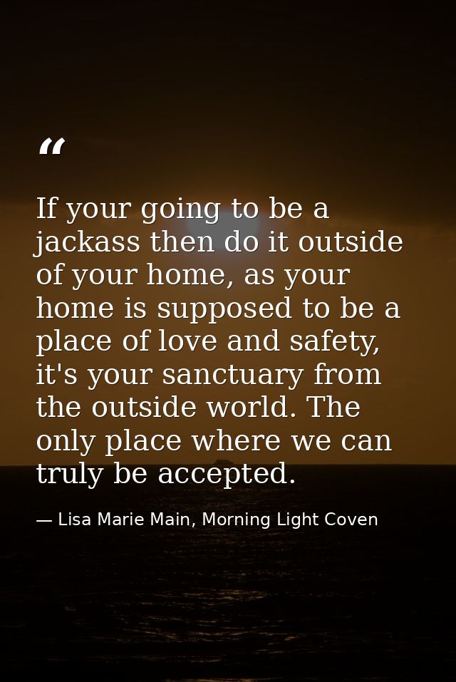 If your going to be a jackass then do it outside of your home, as your home is supposed to be a place of love and safety — Lisa Marie Main, Morning Light Coven