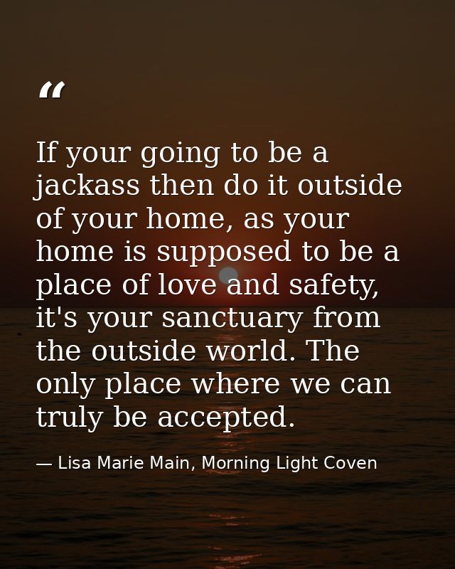 If your going to be a jackass then do it outside of your home, as your home is supposed to be a place of love and safety — Lisa Marie Main, Morning Light Coven