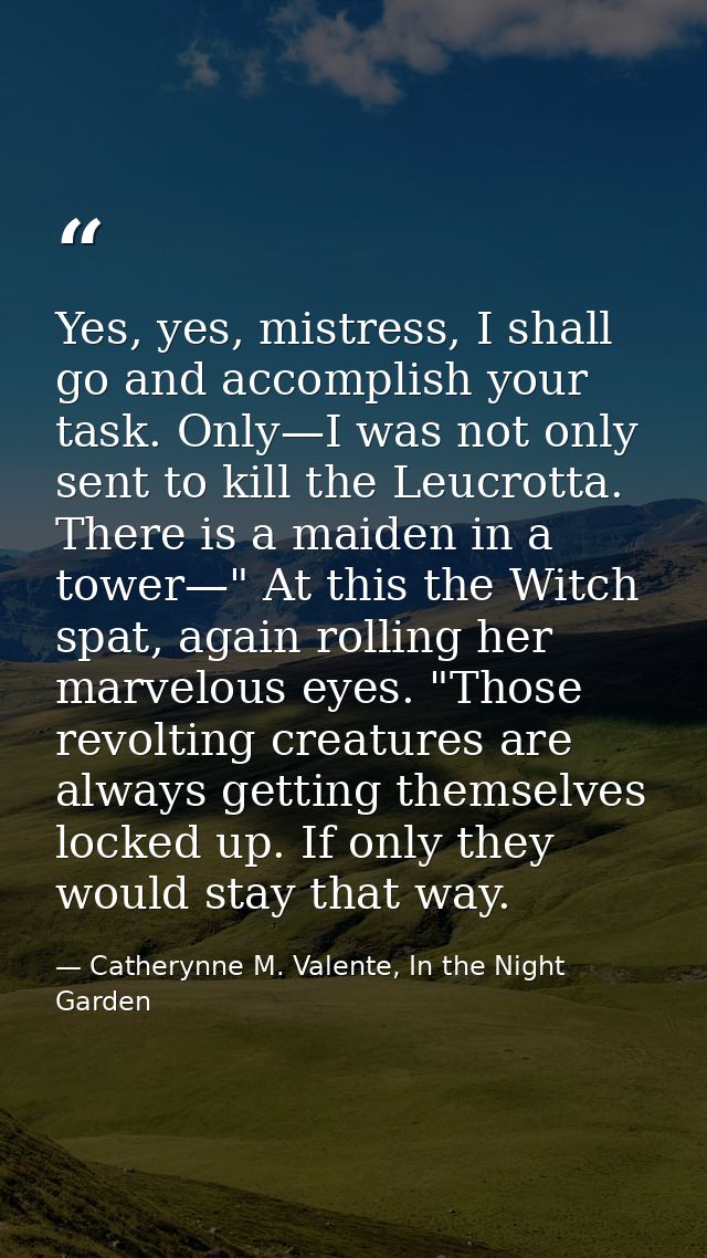 Yes, yes, mistress, I shall go and accomplish your task. Only—I was not only sent to kill the Leucrotta. There is a maid — Catherynne M. Valente, In the Night Garden
