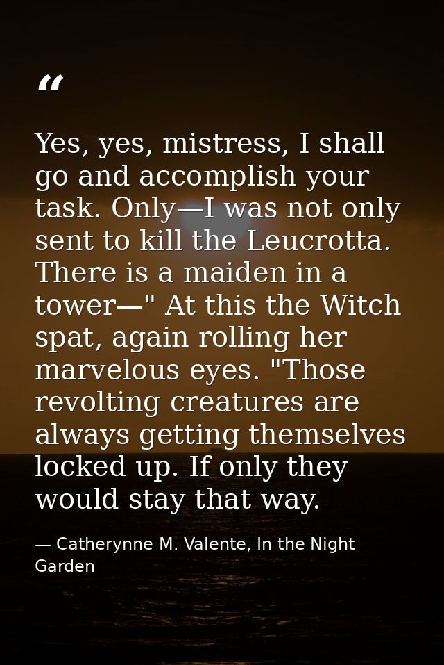 Yes, yes, mistress, I shall go and accomplish your task. Only—I was not only sent to kill the Leucrotta. There is a maid — Catherynne M. Valente, In the Night Garden