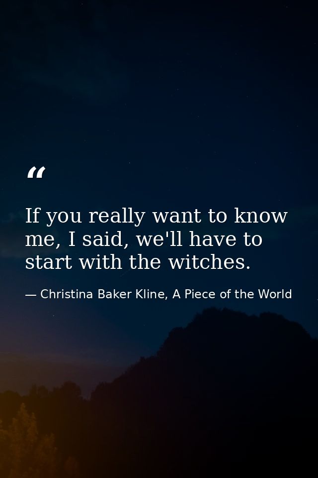 If you really want to know me, I said, we'll have to start with the witches. — Christina Baker Kline, A Piece of the World