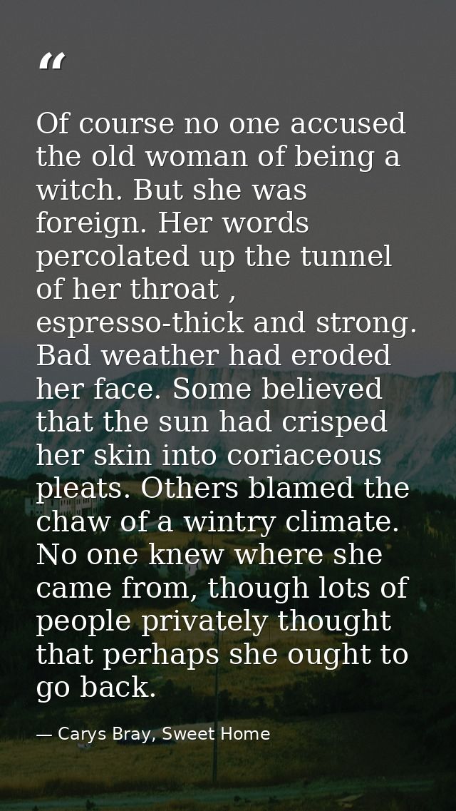 Of course no one accused the old woman of being a witch. But she was foreign. Her words percolated up the tunnel of her  — Carys Bray, Sweet Home