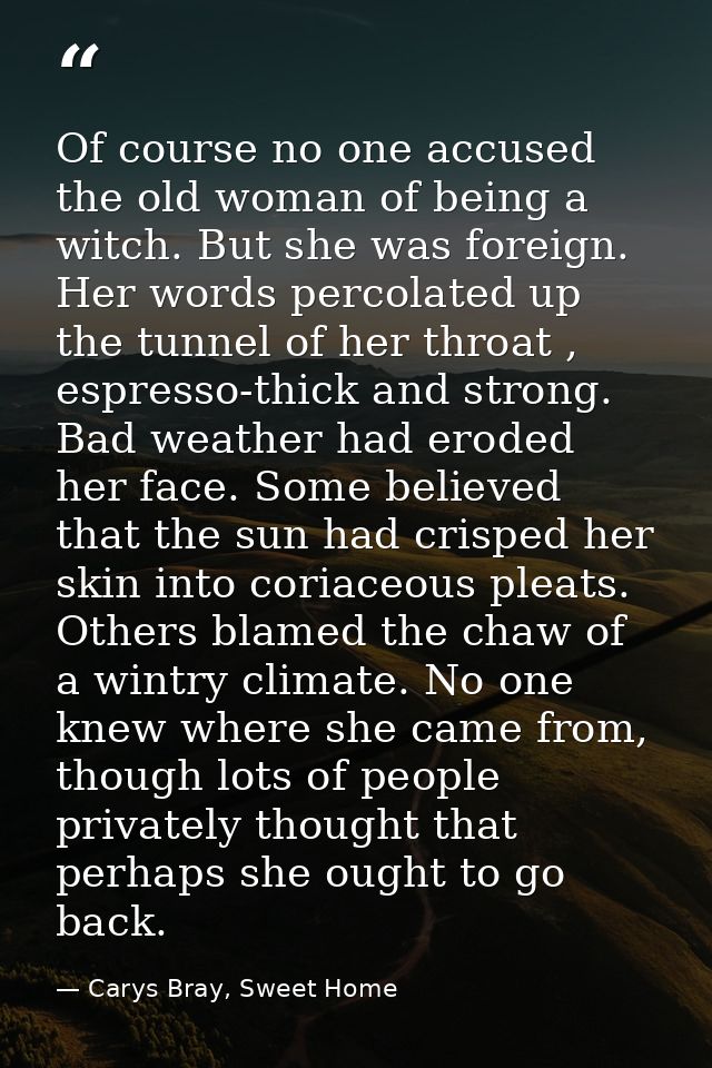 Of course no one accused the old woman of being a witch. But she was foreign. Her words percolated up the tunnel of her  — Carys Bray, Sweet Home