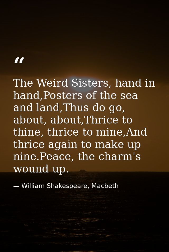 The Weird Sisters, hand in hand,Posters of the sea and land,Thus do go, about, about,Thrice to thine, thrice to mine,And — William Shakespeare, Macbeth