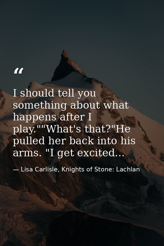 I should tell you something about what happens after I play.""What's that?"He pulled her back into his arms. "I get exci — Lisa Carlisle, Knights of Stone: Lachlan