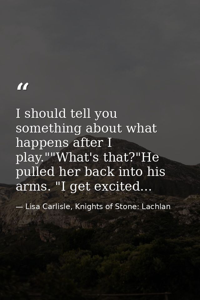 I should tell you something about what happens after I play.""What's that?"He pulled her back into his arms. "I get exci — Lisa Carlisle, Knights of Stone: Lachlan