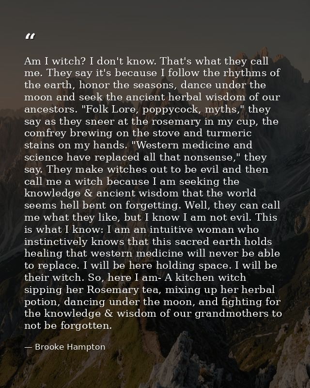 Am I witch? I don't know. That's what they call me. They say it's because I follow the rhythms of the earth, honor the s — Brooke Hampton