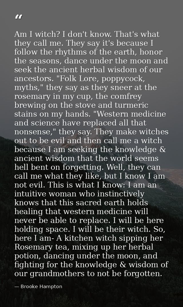 Am I witch? I don't know. That's what they call me. They say it's because I follow the rhythms of the earth, honor the s — Brooke Hampton